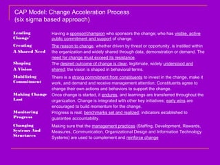 Leading
Change’
Having a sponsor/champion who sponsors the change; who has visible, active
public commitment and support of change.
Creating
A Shared Need
The reason to change, whether driven by threat or opportunity, is instilled within
the organization and widely shared through data, demonstration or demand. The
need for change must exceed its resistance.
Shaping
A Vision
The desired outcome of change is clear, legitimate, widely understood and
shared; the vision is shaped in behavioral terms.
Mobilizing
Commitment
There is a strong commitment from constituents to invest in the change, make it
work, and demand and receive management attention; Constituents agree to
change their own actions and behaviors to support the change.
Making Change
Last
Once change is started, it endures, and learnings are transferred throughout the
organization. Change is integrated with other key initiatives; early wins are
encouraged to build momentum for the change.
Monitoring
Progress
Progress is real; benchmarks set and realized; indicators established to
guarantee accountability.
Changing
Systems And
Structures
Making sure that the management practices (Staffing, Development, Rewards,
Measures, Communication, Organizational Design and Information Technology
Systems) are used to complement and reinforce change
CAP Model: Change Acceleration Process
(six sigma based approach)
 