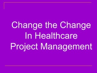 Change the Change
In Healthcare
Project Management
 