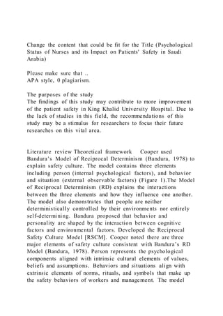 Change the content that could be fit for the Title (Psychological
Status of Nurses and its Impact on Patients' Safety in Saudi
Arabia)
Please make sure that ..
APA style, 0 plagiarism.
The purposes of the study
The findings of this study may contribute to more improvement
of the patient safety in King Khalid University Hospital. Due to
the lack of studies in this field, the recommendations of this
study may be a stimulus for researchers to focus their future
researches on this vital area.
Literature review Theoretical framework   Cooper used
Bandura’s Model of Reciprocal Determinism (Bandura, 1978) to
explain safety culture. The model contains three elements
including person (internal psychological factors), and behavior
and situation (external observable factors) (Figure 1).The Model
of Reciprocal Determinism (RD) explains the interactions
between the three elements and how they influence one another.
The model also demonstrates that people are neither
deterministically controlled by their environments nor entirely
self-determining. Bandura proposed that behavior and
personality are shaped by the interaction between cognitive
factors and environmental factors. Developed the Reciprocal
Safety Culture Model [RSCM]. Cooper noted there are three
major elements of safety culture consistent with Bandura’s RD
Model (Bandura, 1978). Person represents the psychological
components aligned with intrinsic cultural elements of values,
beliefs and assumptions. Behaviors and situations align with
extrinsic elements of norms, rituals, and symbols that make up
the safety behaviors of workers and management. The model
 