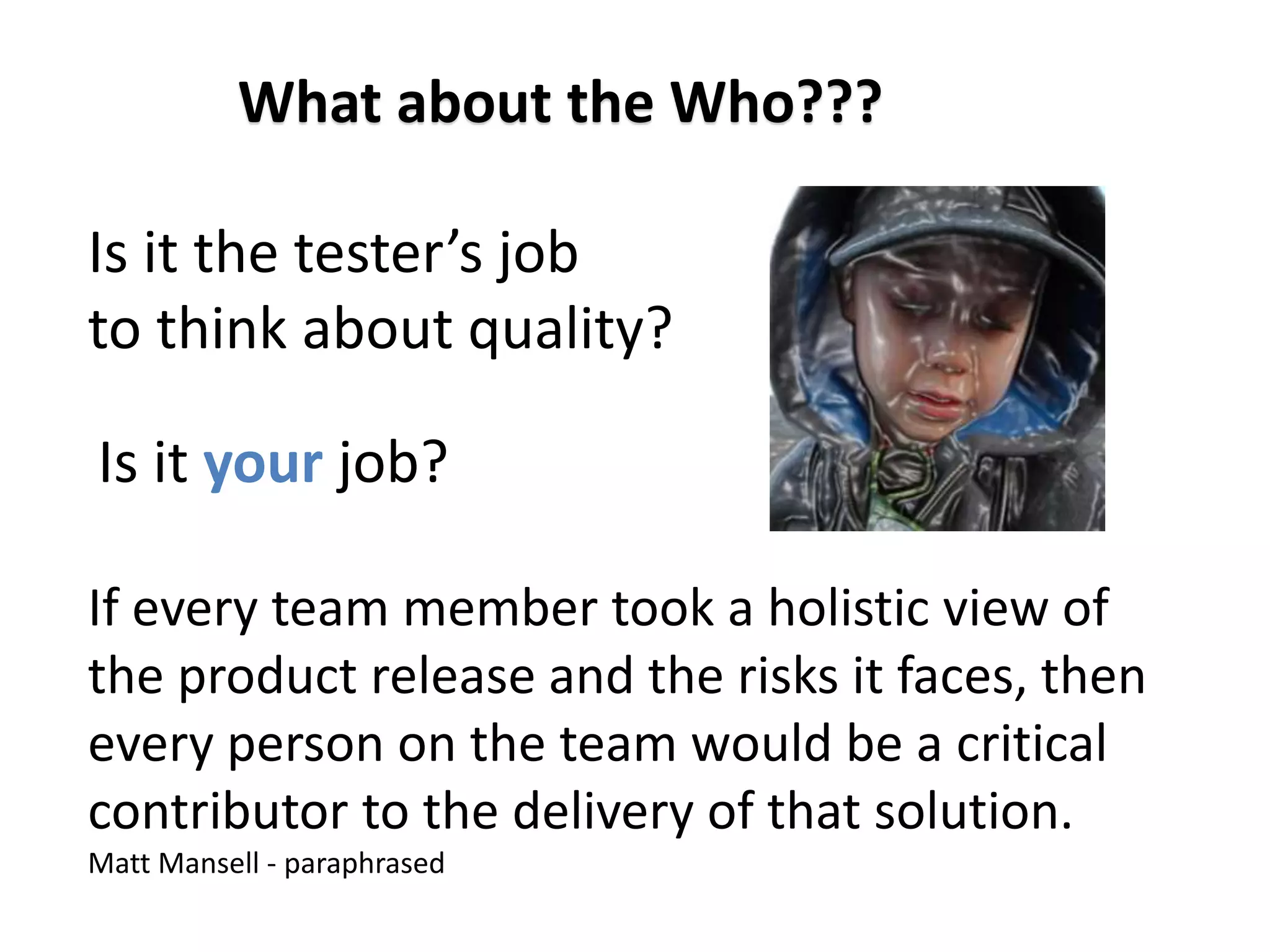 Is it your job?
What about the Who???
If every team member took a holistic view of
the product release and the risks it faces, then
every person on the team would be a critical
contributor to the delivery of that solution.
Matt Mansell - paraphrased
Is it the tester’s job
to think about quality?
 