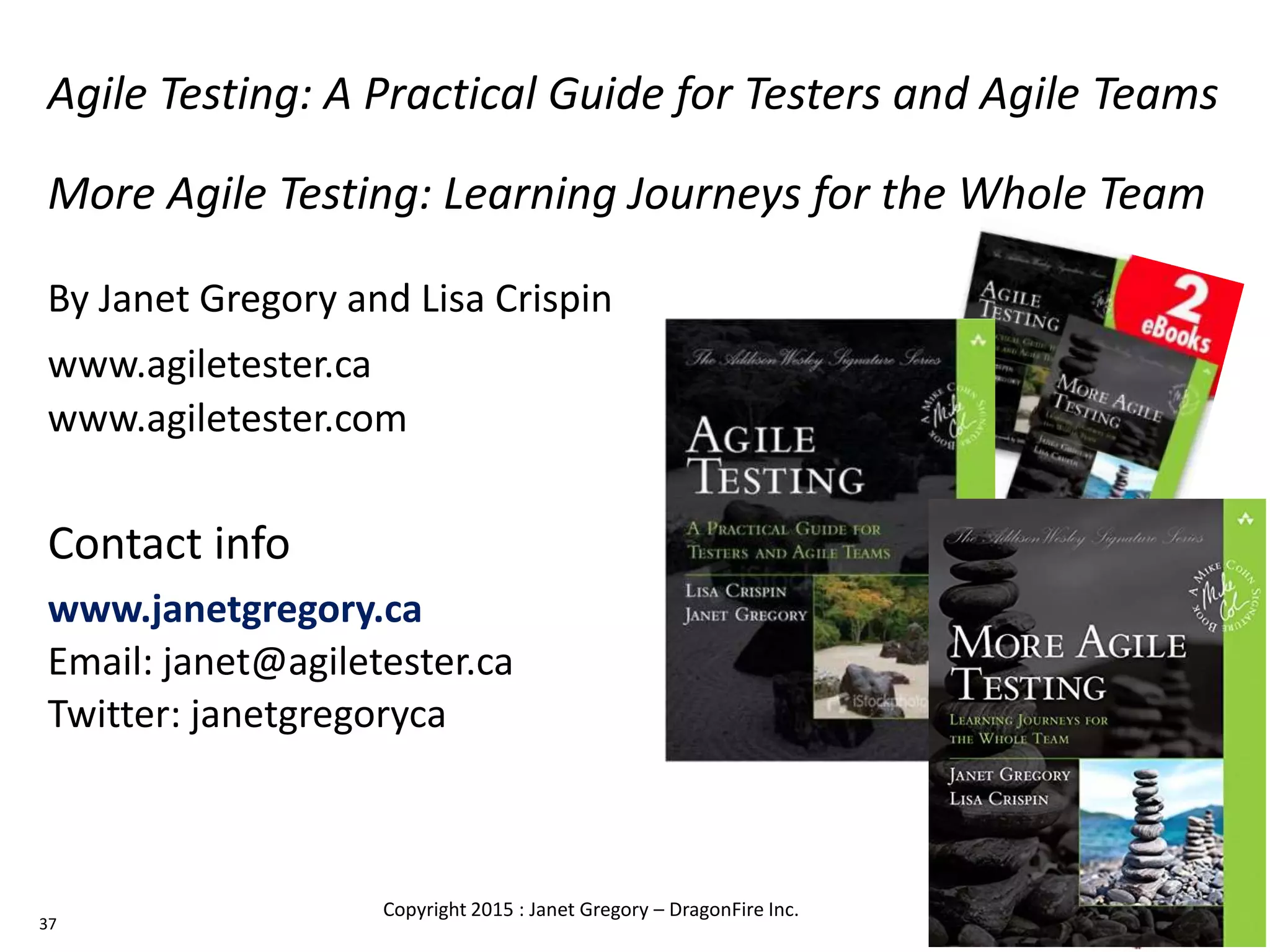 Agile Testing: A Practical Guide for Testers and Agile Teams
More Agile Testing: Learning Journeys for the Whole Team
By Janet Gregory and Lisa Crispin
www.agiletester.ca
www.agiletester.com
Contact info
www.janetgregory.ca
Email: janet@agiletester.ca
Twitter: janetgregoryca
37
Copyright 2015 : Janet Gregory – DragonFire Inc.
 