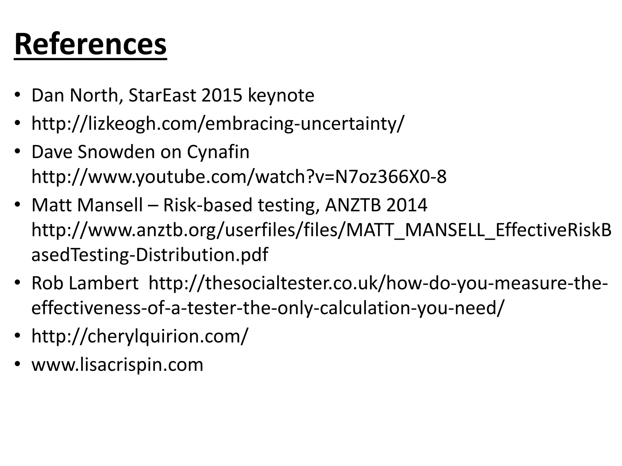 References
• Dan North, StarEast 2015 keynote
• http://lizkeogh.com/embracing-uncertainty/
• Dave Snowden on Cynafin
http://www.youtube.com/watch?v=N7oz366X0-8
• Matt Mansell – Risk-based testing, ANZTB 2014
http://www.anztb.org/userfiles/files/MATT_MANSELL_EffectiveRiskB
asedTesting-Distribution.pdf
• Rob Lambert http://thesocialtester.co.uk/how-do-you-measure-the-
effectiveness-of-a-tester-the-only-calculation-you-need/
• http://cherylquirion.com/
• www.lisacrispin.com
 