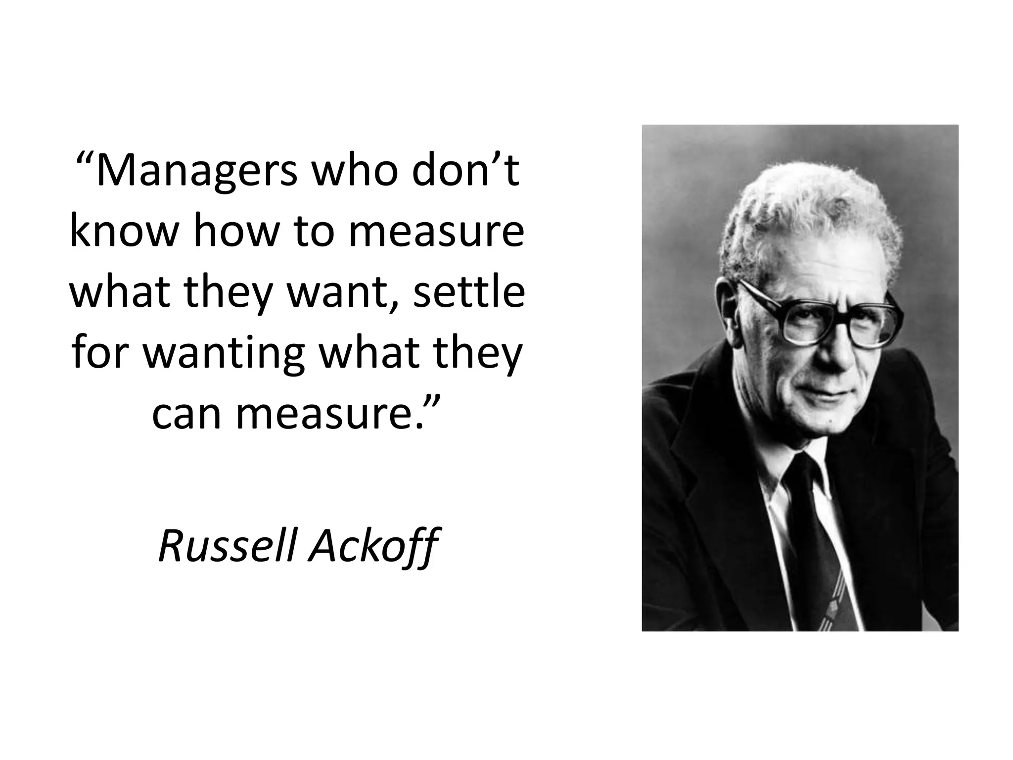 “Managers who don’t
know how to measure
what they want, settle
for wanting what they
can measure.”
Russell Ackoff
 