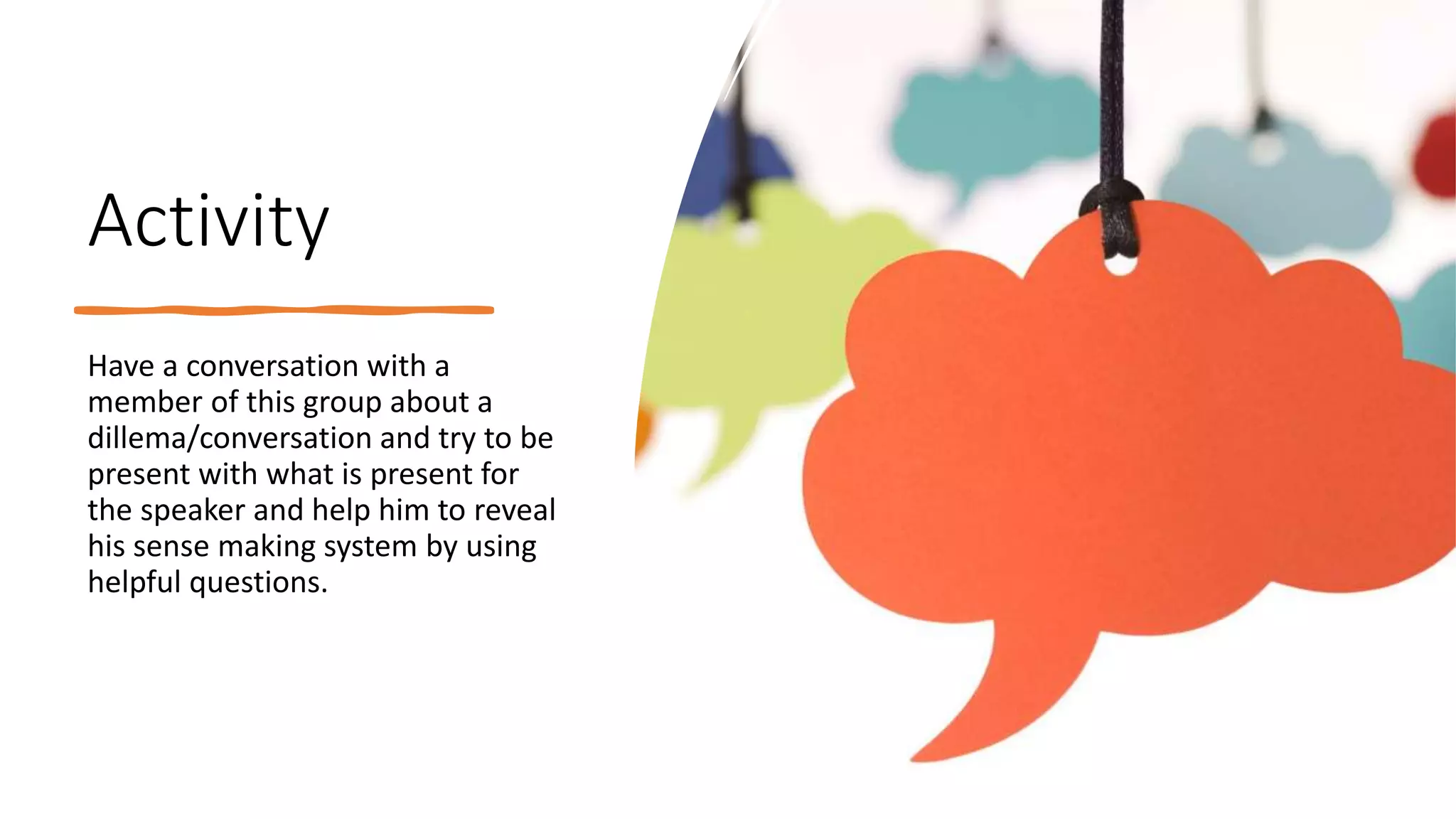 Activity
Have a conversation with a
member of this group about a
dillema/conversation and try to be
present with what is present for
the speaker and help him to reveal
his sense making system by using
helpful questions.
 