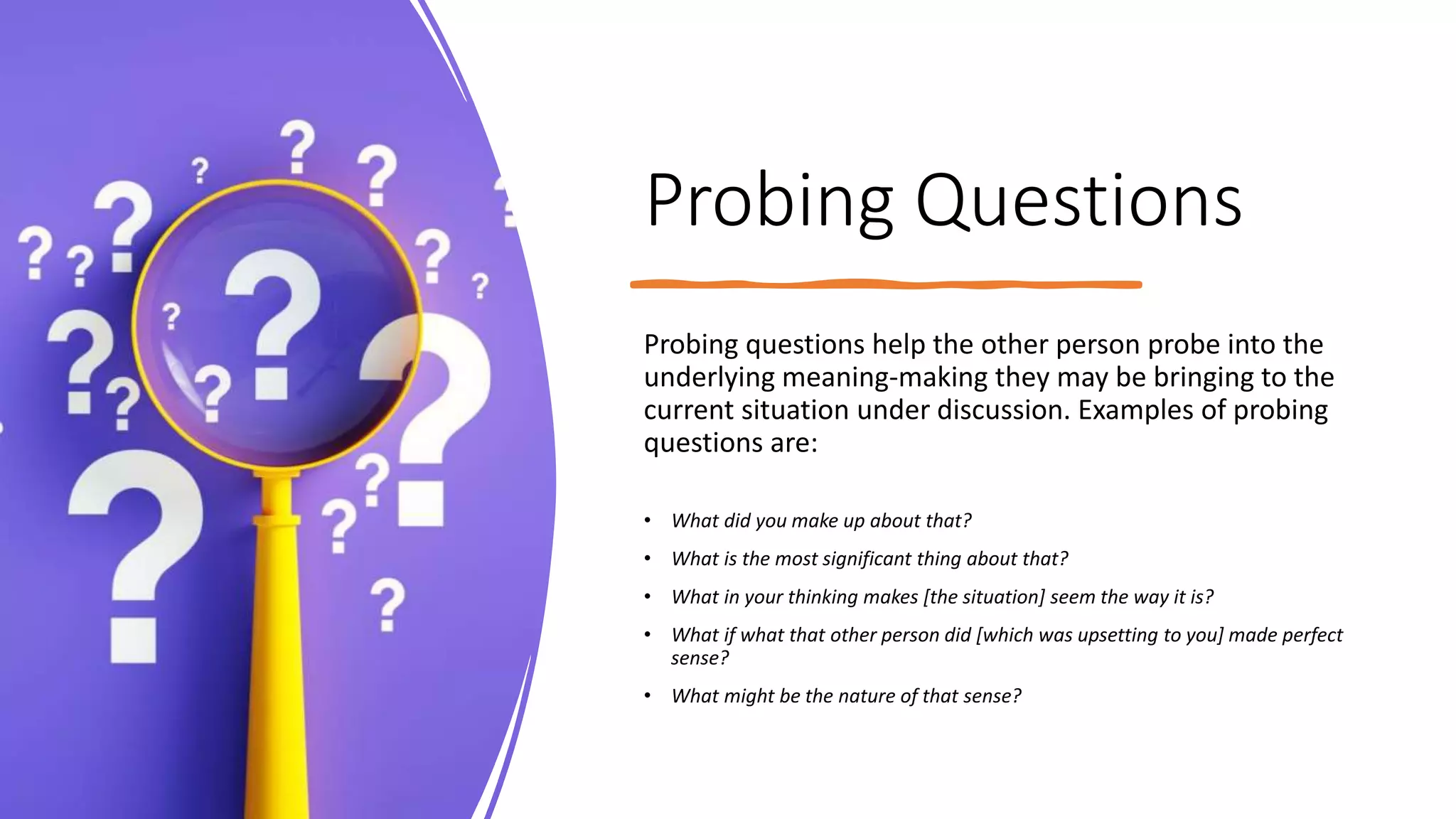 Probing Questions
Probing questions help the other person probe into the
underlying meaning-making they may be bringing to the
current situation under discussion. Examples of probing
questions are:
• What did you make up about that?
• What is the most significant thing about that?
• What in your thinking makes [the situation] seem the way it is?
• What if what that other person did [which was upsetting to you] made perfect
sense?
• What might be the nature of that sense?
 