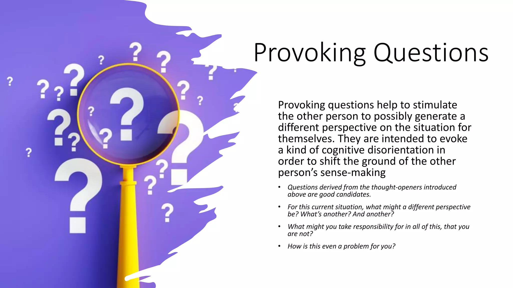 Provoking Questions
Provoking questions help to stimulate
the other person to possibly generate a
different perspective on the situation for
themselves. They are intended to evoke
a kind of cognitive disorientation in
order to shift the ground of the other
person’s sense-making
• Questions derived from the thought-openers introduced
above are good candidates.
• For this current situation, what might a different perspective
be? What’s another? And another?
• What might you take responsibility for in all of this, that you
are not?
• How is this even a problem for you?
 