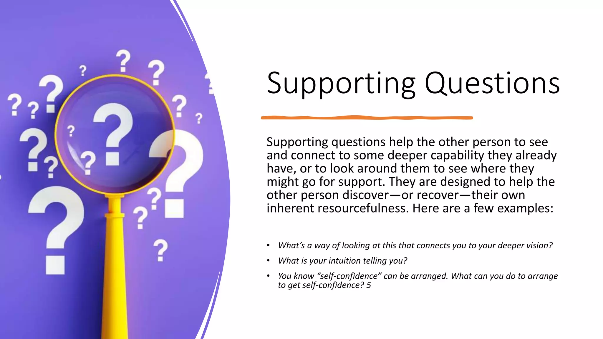 Supporting Questions
Supporting questions help the other person to see
and connect to some deeper capability they already
have, or to look around them to see where they
might go for support. They are designed to help the
other person discover—or recover—their own
inherent resourcefulness. Here are a few examples:
• What’s a way of looking at this that connects you to your deeper vision?
• What is your intuition telling you?
• You know “self-confidence” can be arranged. What can you do to arrange
to get self-confidence? 5
 