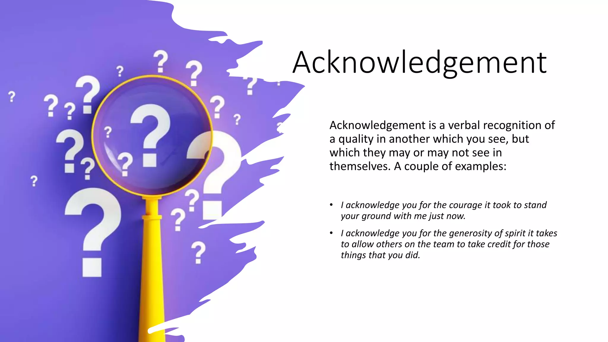 Acknowledgement
Acknowledgement is a verbal recognition of
a quality in another which you see, but
which they may or may not see in
themselves. A couple of examples:
• I acknowledge you for the courage it took to stand
your ground with me just now.
• I acknowledge you for the generosity of spirit it takes
to allow others on the team to take credit for those
things that you did.
 