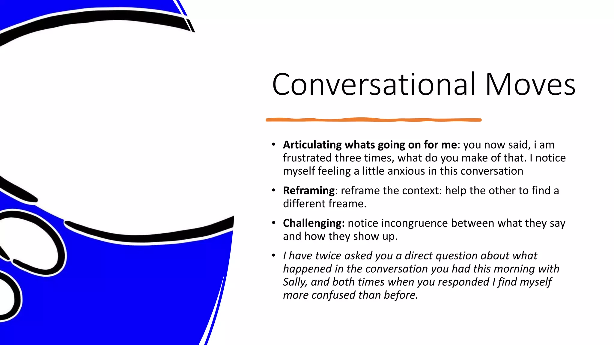 Conversational Moves
• Articulating whats going on for me: you now said, i am
frustrated three times, what do you make of that. I notice
myself feeling a little anxious in this conversation
• Reframing: reframe the context: help the other to find a
different freame.
• Challenging: notice incongruence between what they say
and how they show up.
• I have twice asked you a direct question about what
happened in the conversation you had this morning with
Sally, and both times when you responded I find myself
more confused than before.
 