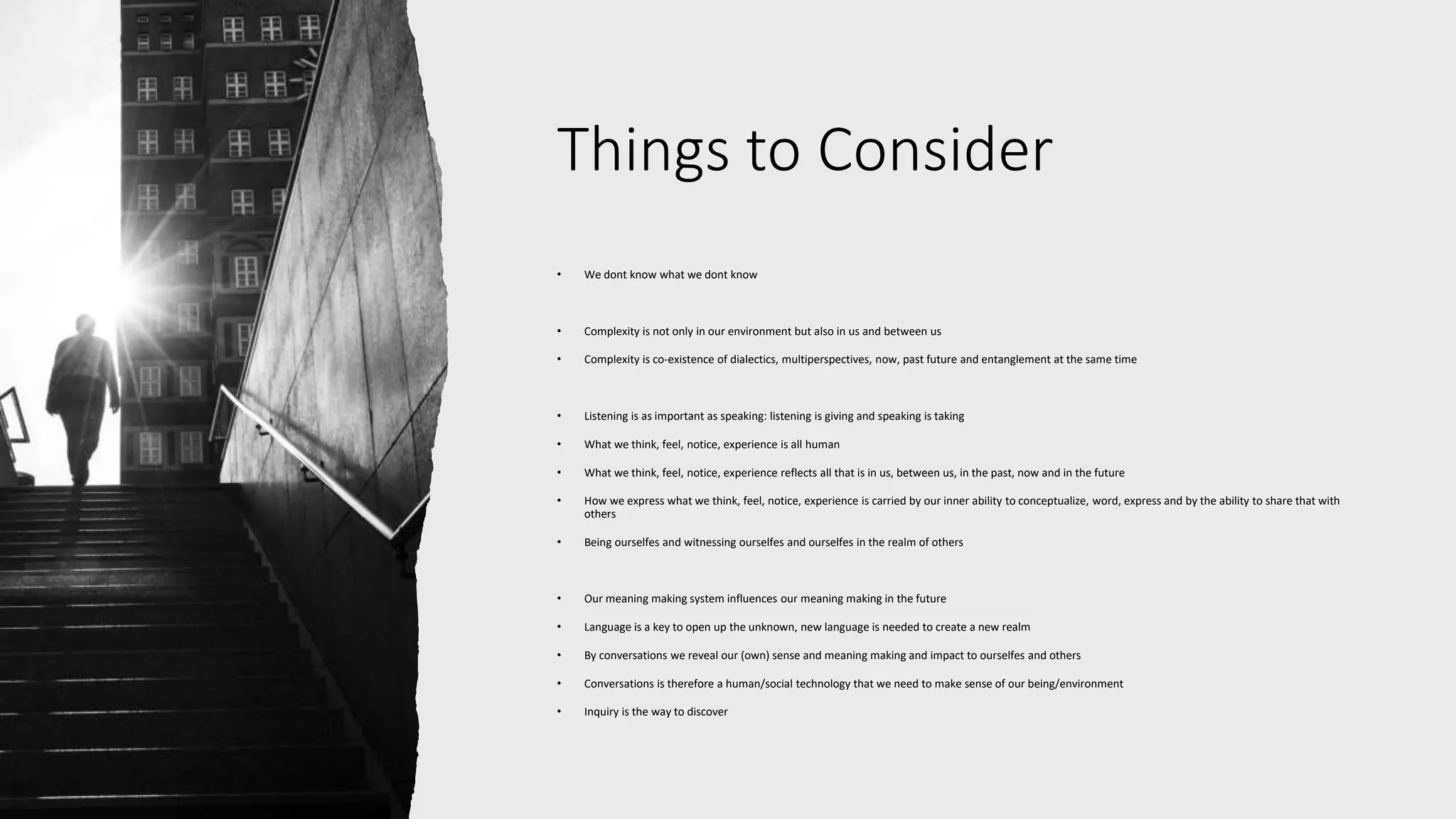 Things to Consider
• We dont know what we dont know
• Complexity is not only in our environment but also in us and between us
• Complexity is co-existence of dialectics, multiperspectives, now, past future and entanglement at the same time
• Listening is as important as speaking: listening is giving and speaking is taking
• What we think, feel, notice, experience is all human
• What we think, feel, notice, experience reflects all that is in us, between us, in the past, now and in the future
• How we express what we think, feel, notice, experience is carried by our inner ability to conceptualize, word, express and by the ability to share that with
others
• Being ourselfes and witnessing ourselfes and ourselfes in the realm of others
• Our meaning making system influences our meaning making in the future
• Language is a key to open up the unknown, new language is needed to create a new realm
• By conversations we reveal our (own) sense and meaning making and impact to ourselfes and others
• Conversations is therefore a human/social technology that we need to make sense of our being/environment
• Inquiry is the way to discover
 