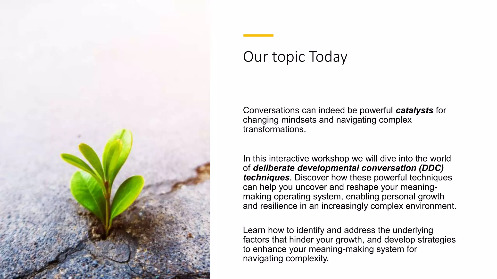 Our topic Today
Conversations can indeed be powerful catalysts for
changing mindsets and navigating complex
transformations.
In this interactive workshop we will dive into the world
of deliberate developmental conversation (DDC)
techniques. Discover how these powerful techniques
can help you uncover and reshape your meaning-
making operating system, enabling personal growth
and resilience in an increasingly complex environment.
Learn how to identify and address the underlying
factors that hinder your growth, and develop strategies
to enhance your meaning-making system for
navigating complexity.
 