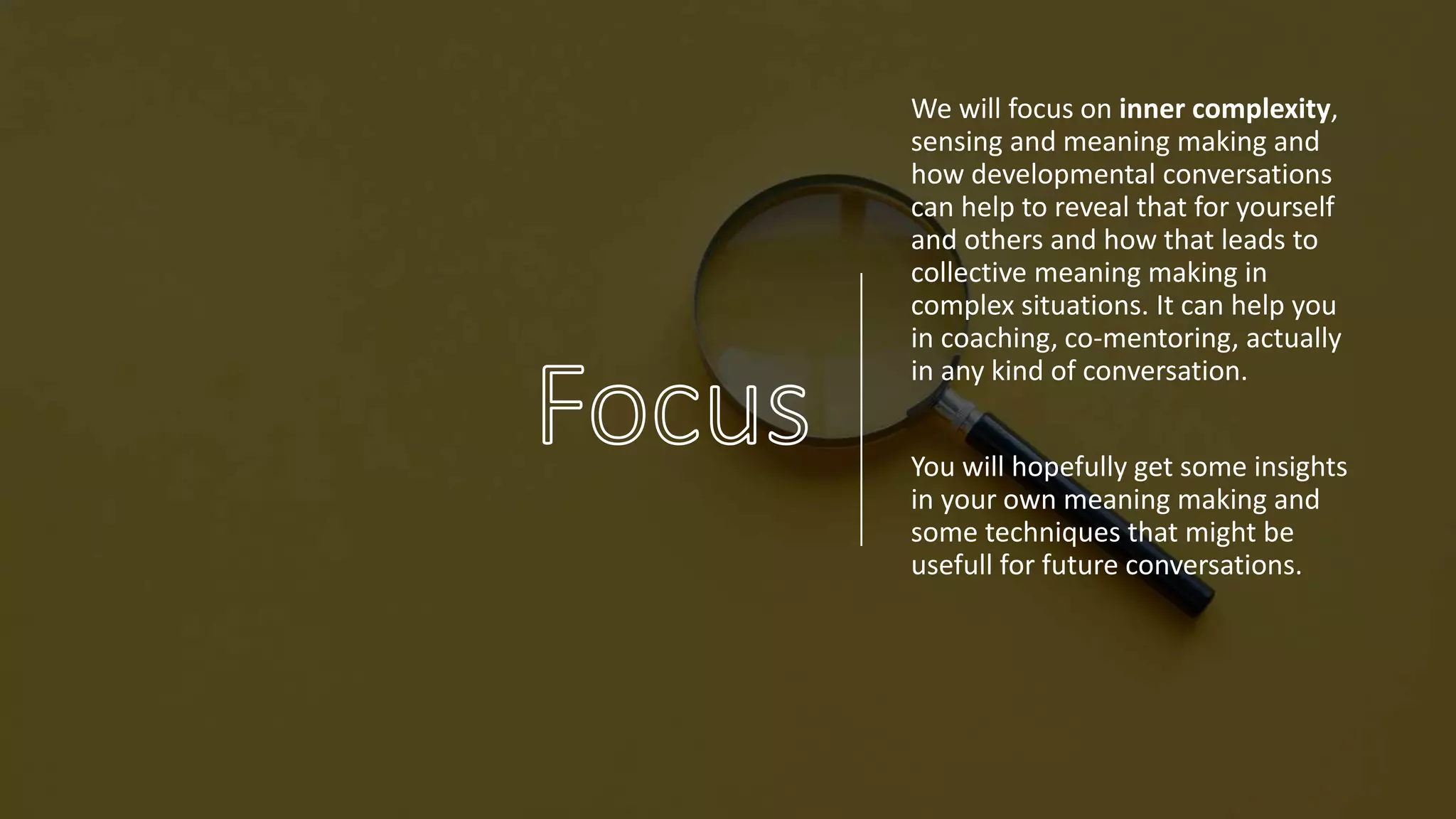 We will focus on inner complexity,
sensing and meaning making and
how developmental conversations
can help to reveal that for yourself
and others and how that leads to
collective meaning making in
complex situations. It can help you
in coaching, co-mentoring, actually
in any kind of conversation.
You will hopefully get some insights
in your own meaning making and
some techniques that might be
usefull for future conversations.
 