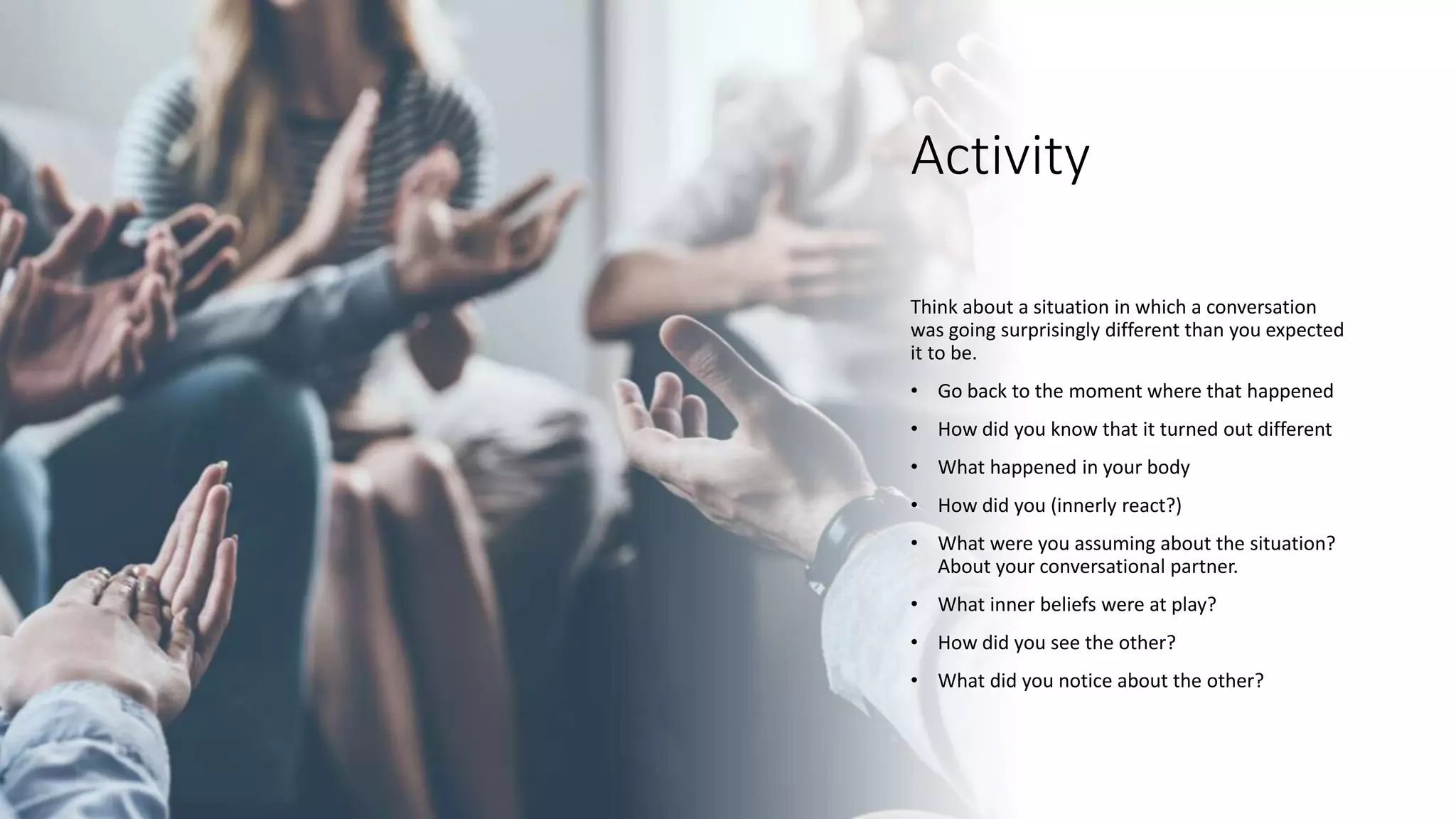 Activity
Think about a situation in which a conversation
was going surprisingly different than you expected
it to be.
• Go back to the moment where that happened
• How did you know that it turned out different
• What happened in your body
• How did you (innerly react?)
• What were you assuming about the situation?
About your conversational partner.
• What inner beliefs were at play?
• How did you see the other?
• What did you notice about the other?
 