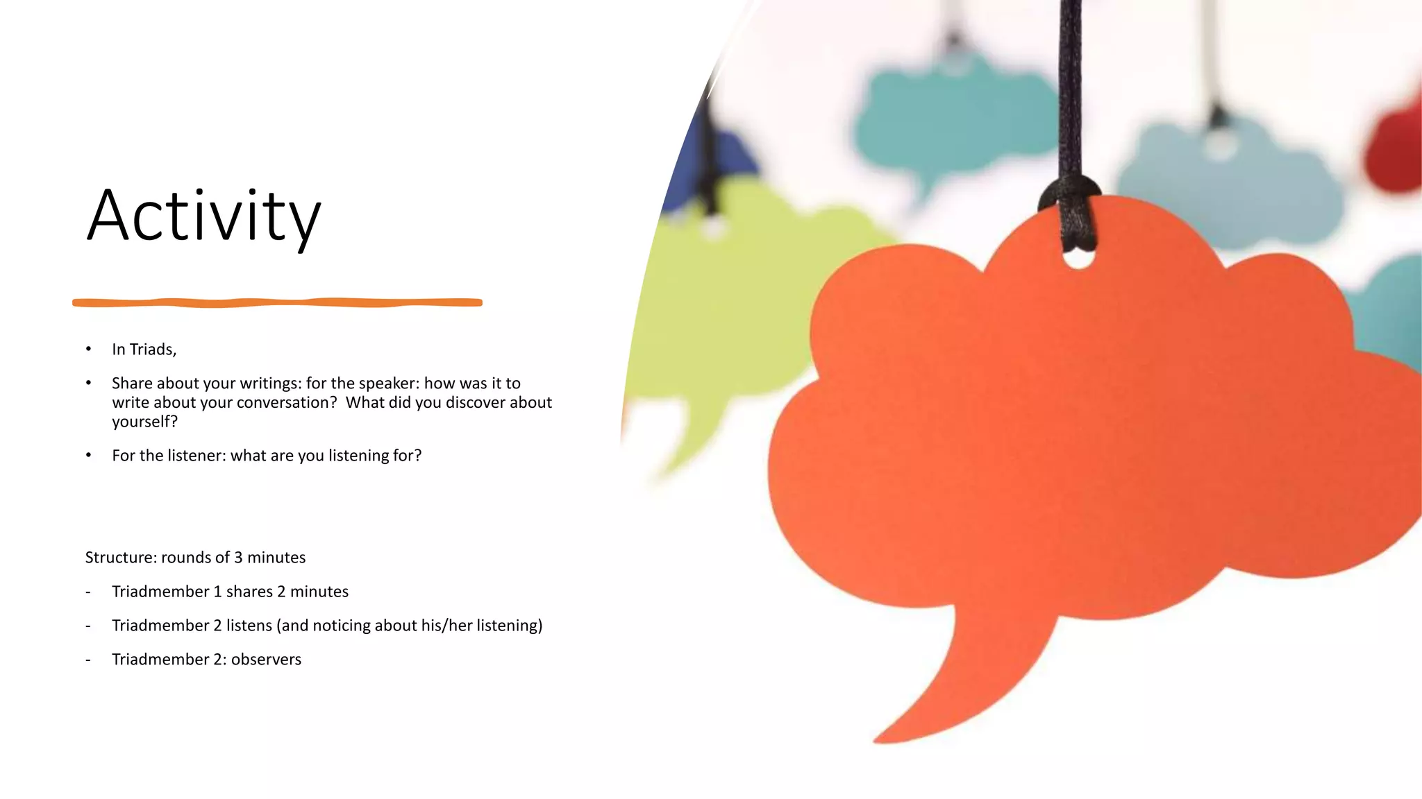 Activity
• In Triads,
• Share about your writings: for the speaker: how was it to
write about your conversation? What did you discover about
yourself?
• For the listener: what are you listening for?
Structure: rounds of 3 minutes
- Triadmember 1 shares 2 minutes
- Triadmember 2 listens (and noticing about his/her listening)
- Triadmember 2: observers
 