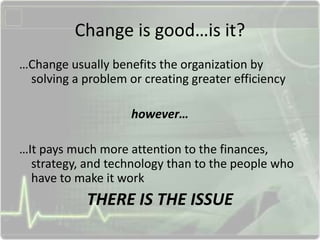 Change is good…is it?
…Change usually benefits the organization by
solving a problem or creating greater efficiency
however…
…It pays much more attention to the finances,
strategy, and technology than to the people who
have to make it work
THERE IS THE ISSUE
 