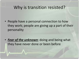 Why is transition resisted?
• People have a personal connection to how
they work; people are giving up a part of their
personality
• Fear of the unknown; doing and being what
they have never done or been before
 