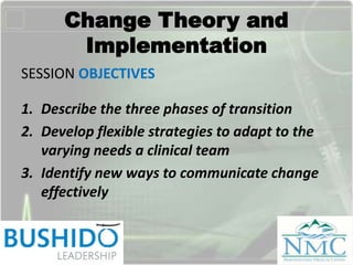 Change Theory and
Implementation
SESSION OBJECTIVES
1. Describe the three phases of transition
2. Develop flexible strategies to adapt to the
varying needs a clinical team
3. Identify new ways to communicate change
effectively
 