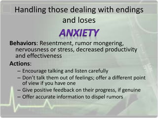 Handling those dealing with endings
and loses
Behaviors: Resentment, rumor mongering,
nervousness or stress, decreased productivity
and effectiveness
Actions:
– Encourage talking and listen carefully
– Don’t talk them out of feelings; offer a different point
of view if you have one
– Give positive feedback on their progress, if genuine
– Offer accurate information to dispel rumors
 
