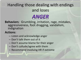 Handling those dealing with endings
and loses
Behaviors: Grumbling, irritation, rage, mistakes,
aggressiveness, foot dragging, vandalism,
indignation
Actions:
– Listen and acknowledge anger
– Don’t talk them out of it
– Don’t assume blame for their anger
– Don’t collude/agree with them
– Recommend involving HR if extreme
 