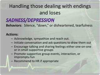 Handling those dealing with endings
and loses
Behaviors: Silence, “down,” or disheartened, tearfulness
Actions:
– Acknowledge, sympathize and reach out.
– Initiate conversation and ask questions to draw them out
– Encourage talking and sharing feelings either one-on-one
or in small supportive groups
– Promote supportive group events, interaction, or
impromptu fun
– Recommend to HR if appropriate
 