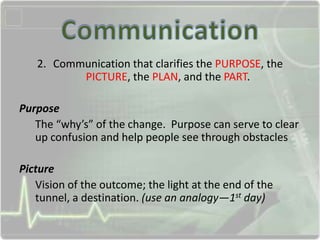 2. Communication that clarifies the PURPOSE, the
PICTURE, the PLAN, and the PART.
Purpose
The “why’s” of the change. Purpose can serve to clear
up confusion and help people see through obstacles
Picture
Vision of the outcome; the light at the end of the
tunnel, a destination. (use an analogy—1st day)
 