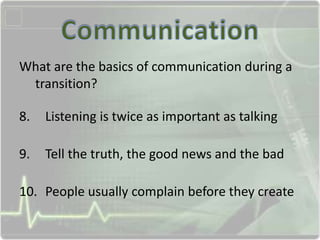What are the basics of communication during a
transition?
8. Listening is twice as important as talking
9. Tell the truth, the good news and the bad
10. People usually complain before they create
 