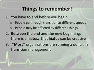 Things to remember!
1. You have to end before you begin:
o People go through transition at different speeds
o People may be affected by different things
2. Between the end and the new beginning,
there is a hiatus: that hiatus can be creative
3. *Most* organizations are running a deficit in
transition management
 