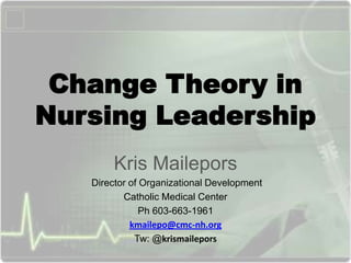 Change Theory in
Nursing Leadership
Kris Mailepors
Director of Organizational Development
Catholic Medical Center
Ph 603-663-1961
kmailepo@cmc-nh.org
Tw: @krismailepors

 