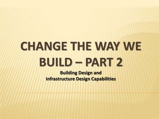 CHANGE THE WAY WE
  BUILD – PART 2
          Building Design and
   Infrastructure Design Capabilities
 