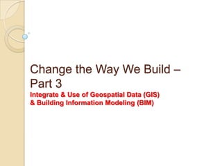 Change the Way We Build –
Part 3
Integrate & Use of Geospatial Data (GIS)
& Building Information Modeling (BIM)
 