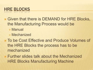 HRE BLOCKS

   Given that there is DEMAND for HRE Blocks,
    the Manufacturing Process would be
     Manual

     Mechanized

 To be Cost Effective and Produce Volumes of
  the HRE Blocks the process has to be
  mechanized
 Further slides talk about the Mechanized
  HRE Blocks Manufacturing Machine
 