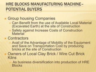 HRE BLOCKS MANUFACTURING MACHINE–
POTENTIAL BUYERS

   Group housing Companies
     Can Benefit from the use of Available Local Material
      (Excavated Earth) at the site of Construction
     Safety against Increase Costs of Construction
      Material
   Contractors
       Avail of the Advantage of Mobility of the Equipment
        and Save on Transportation Cost by producing
        bricks at the site of Construction
   Owners of Local Clay Brick / Wire Cut Brick
    Kilns
       As business diversification into production of HRE
        Blocks
 