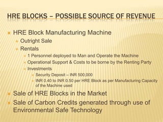 HRE BLOCKS – POSSIBLE SOURCE OF REVENUE

   HRE Block Manufacturing Machine
       Outright Sale
       Rentals
          1 Personnel deployed to Man and Operate the Machine
          Operational Support & Costs to be borne by the Renting Party

          Investments
                Security Deposit – INR 500,000
                INR 0.40 to INR 0.50 per HRE Block as per Manufacturing Capacity
                 of the Machine used

   Sale of HRE Blocks in the Market
   Sale of Carbon Credits generated through use of
    Environmental Safe Technology
 
