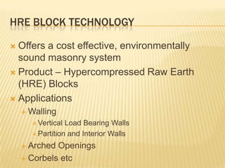 HRE BLOCK TECHNOLOGY

 Offers a cost effective, environmentally
  sound masonry system
 Product – Hypercompressed Raw Earth
  (HRE) Blocks
 Applications
     Walling
       Vertical Load Bearing Walls
       Partition and Interior Walls

     Arched Openings
     Corbels etc
 