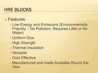 HRE BLOCKS
   Features
     Low  Energy and Emissions (Environmentally
      Friendly – No Pollution, Requires Little or No
      Water)
     Uniform Size
     High Strength
     Thermal Insulation
     Versatile
     Cost Effective
     Manufactured and made Available Round the
      Year
 