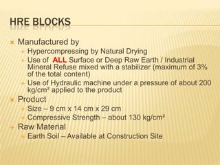 HRE BLOCKS
   Manufactured by
       Hypercompressing by Natural Drying
       Use of ALL Surface or Deep Raw Earth / Industrial
        Mineral Refuse mixed with a stabilizer (maximum of 3%
        of the total content)
       Use of Hydraulic machine under a pressure of about 200
        kg/cm² applied to the product
   Product
       Size – 9 cm x 14 cm x 29 cm
       Compressive Strength – about 130 kg/cm²
   Raw Material
       Earth Soil – Available at Construction Site
 