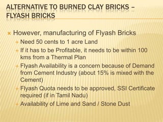 ALTERNATIVE TO BURNED CLAY BRICKS –
FLYASH BRICKS

   However, manufacturing of Flyash Bricks
     Need 50 cents to 1 acre Land
     If it has to be Profitable, it needs to be within 100
      kms from a Thermal Plan
     Flyash Availability is a concern because of Demand
      from Cement Industry (about 15% is mixed with the
      Cement)
     Flyash Quota needs to be approved, SSI Certificate
      required (if in Tamil Nadu)
     Availability of Lime and Sand / Stone Dust
 