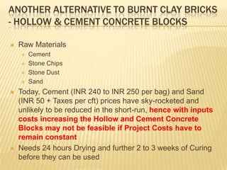 ANOTHER ALTERNATIVE TO BURNT CLAY BRICKS
- HOLLOW & CEMENT CONCRETE BLOCKS

   Raw Materials
       Cement
       Stone Chips
       Stone Dust
       Sand
   Today, Cement (INR 240 to INR 250 per bag) and Sand
    (INR 50 + Taxes per cft) prices have sky-rocketed and
    unlikely to be reduced in the short-run, hence with inputs
    costs increasing the Hollow and Cement Concrete
    Blocks may not be feasible if Project Costs have to
    remain constant
   Needs 24 hours Drying and further 2 to 3 weeks of Curing
    before they can be used
 