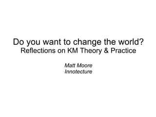 Do you want to change the world? Reflections on KM Theory & Practice Matt Moore Innotecture 