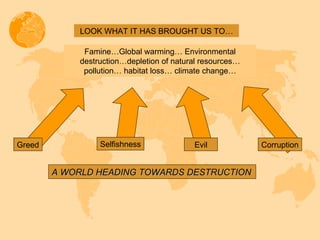 LOOK WHAT IT HAS BROUGHT US TO… Famine…Global warming… Environmental destruction…depletion of natural resources… pollution… habitat loss… climate change… A WORLD HEADING TOWARDS DESTRUCTION Greed Selfishness Evil Corruption 