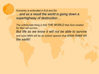 Humanity is embroiled in Evil and Sin … and as a result the world is going down a superhighway of destruction… The unfortunate thing is that  THE WORLD  that God created for Man will survive… But life as we know it will not be able to survive  and soon MAN will be an extinct species that  once lived on the earth! 