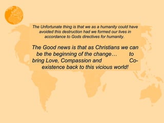 The Unfortunate thing is that we as a humanity could have avoided this destruction had we formed our lives in accordance to Gods directives for humanity.  The Good news is that as Christians we can be the beginning of the change…  to bring Love, Compassion and  Co-existence back to this vicious world! 