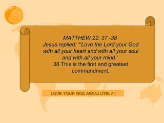 MATTHEW 22: 37 -38  Jesus replied: “‘Love the Lord your God with all your heart and with all your soul and with all your mind.’  38 This is the first and greatest commandment. LOVE YOUR GOD ABSOLUTELY ! 