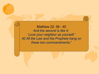 Matthew 22: 39 - 40 And the second is like it:  ‘ Love your neighbor as yourself.’ 40 All the Law and the Prophets hang on these two commandments .” 