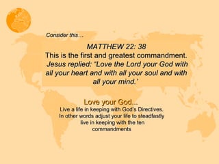 MATTHEW 22: 38 This is the first and greatest commandment. Jesus replied: “Love the Lord your God with all your heart and with all your soul and with all your mind.’  Consider this… Love your God...  Live a life in keeping with God’s Directives. In other words adjust your life to steadfastly  live in keeping with the ten commandments 