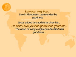 Jesus added this additional directive...   He said Love your neighbour as yourself...  The basis of living a righteous life filled with goodness... Love your neighbour...  Live in Goodness...surrounded by goodness  