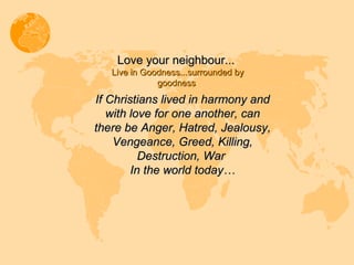 Love your neighbour...  Live in Goodness...surrounded by goodness  If Christians lived in harmony and with love for one another, can there be Anger, Hatred, Jealousy, Vengeance, Greed, Killing, Destruction, War  In the world today… 