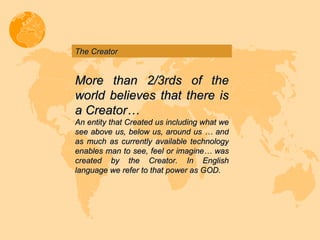 The Creator More than 2/3rds of the world believes that there is a Creator… An entity that Created us including what we see above us, below us, around us … and as much as currently available technology enables man to see, feel or imagine… was created by the Creator. In English language we refer to that power as GOD. 