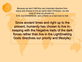 Since ancient times and right up to the present, humanity has chosen to live in-keeping with the Negative traits of the dark forces rather than live in the Light(making Gods directives our priority and lifestyle). Because we don’t fulfil this very important directive from Jesus and choose to live as name sake Christians, we see more of what we should not… EVIL and DARKNESS  and a World on a fast track to hell. 