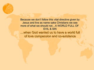 Because we don’t follow this vital directive given by Jesus and live as name sake Christians we see more of what we should not…A WORLD FULL OF  EVIL & SIN … when God wanted us to have a world full of love compassion and co-existence 